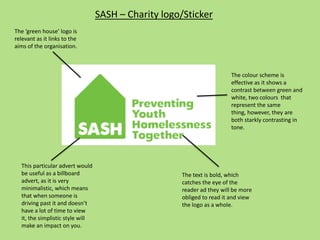 SASH – Charity logo/Sticker
The colour scheme is
effective as it shows a
contrast between green and
white, two colours that
represent the same
thing, however, they are
both starkly contrasting in
tone.
The text is bold, which
catches the eye of the
reader ad they will be more
obliged to read it and view
the logo as a whole.
The ‘green house’ logo is
relevant as it links to the
aims of the organisation.
This particular advert would
be useful as a billboard
advert, as it is very
minimalistic, which means
that when someone is
driving past it and doesn’t
have a lot of time to view
it, the simplistic style will
make an impact on you.
 