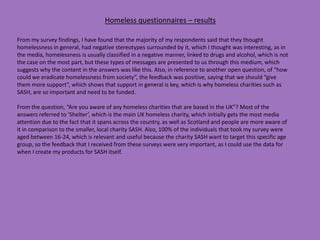 Homeless questionnaires – results
From my survey findings, I have found that the majority of my respondents said that they thought
homelessness in general, had negative stereotypes surrounded by it, which I thought was interesting, as in
the media, homelessness is usually classified in a negative manner, linked to drugs and alcohol, which is not
the case on the most part, but these types of messages are presented to us through this medium, which
suggests why the content in the answers was like this. Also, in reference to another open question, of “how
could we eradicate homelessness from society”, the feedback was positive, saying that we should “give
them more support”, which shows that support in general is key, which is why homeless charities such as
SASH, are so important and need to be funded.
From the question, “Are you aware of any homeless charities that are based in the UK”? Most of the
answers referred to ‘Shelter’, which is the main UK homeless charity, which initially gets the most media
attention due to the fact that it spans across the country, as well as Scotland and people are more aware of
it in comparison to the smaller, local charity SASH. Also, 100% of the individuals that took my survey were
aged between 16-24, which is relevant and useful because the charity SASH want to target this specific age
group, so the feedback that I received from these surveys were very important, as I could use the data for
when I create my products for SASH itself.
 
