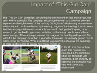 The “This Girl Can” campaign, despite having only existed for less than a year, has
been wildly successful. The campaign encouraged women to share their exercise
experiences through the use of the hashtag “#thisgirlcan” which many women have
and continue to do. As evidenced by the many usages of the hashtag, it would seem
that the campaign did have considerable success in their goal of inspiring more
women to get involved in sports and activities, or that many people were at least
aware enough of the campaign to make the usage of the hashtag widespread. The
video for the campaign, less than a year after it’s release, has already gained over 8
million views on Youtube. While it is difficult to quantify the effects of the campaign,
as there is little record of exactly how many women in
in the UK exercise, or how
much that number has
increased in the short time
since the campaign was
launched, it can certainly be
seen that the campaign was
very well known and
widespread.
 