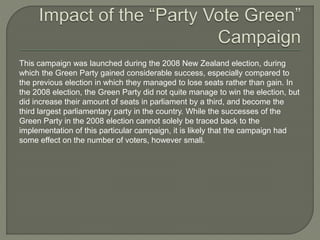This campaign was launched during the 2008 New Zealand election, during
which the Green Party gained considerable success, especially compared to
the previous election in which they managed to lose seats rather than gain. In
the 2008 election, the Green Party did not quite manage to win the election, but
did increase their amount of seats in parliament by a third, and become the
third largest parliamentary party in the country. While the successes of the
Green Party in the 2008 election cannot solely be traced back to the
implementation of this particular campaign, it is likely that the campaign had
some effect on the number of voters, however small.
 