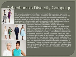 This campaign, produced by the department store Debenhams, aims to promote
diversity in it’s models, and broaden the parameters that define a model. Many of the
models featured in the campaign defy the typical characteristics that models are
generally considered to have, and many of them are of varying ages, ethnicities and
body types, as well as there being a few models with visible disabilities and missing
limbs. Debenhams’s themselves have stated that the campaign was
intended to reflect and celebrate the diversity of their own
customers, who did not all look like the models they were initially
using. The photoshoot has been shot with vibrant colour on the
models and their clothes, with a white background, to draw greater
attention to the models. Generally, it has been shot in a similar way
to any model photoshoot, perhaps to underline the fact that these
models are not perceived as any different. This campaign seems to
be an example of trying to create access to media production for
non-traditional groups, in this case, being models. The models used
are a part of groups that are generally considered not traditional in
the modeling industry, and this campaign gives them a chance they
may not be likely to find elsewhere to break into the industry and get
noticed, which models that more suited the traditional look may find
much less difficult.
 