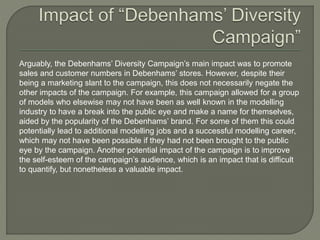 Arguably, the Debenhams’ Diversity Campaign’s main impact was to promote
sales and customer numbers in Debenhams’ stores. However, despite their
being a marketing slant to the campaign, this does not necessarily negate the
other impacts of the campaign. For example, this campaign allowed for a group
of models who elsewise may not have been as well known in the modelling
industry to have a break into the public eye and make a name for themselves,
aided by the popularity of the Debenhams’ brand. For some of them this could
potentially lead to additional modelling jobs and a successful modelling career,
which may not have been possible if they had not been brought to the public
eye by the campaign. Another potential impact of the campaign is to improve
the self-esteem of the campaign’s audience, which is an impact that is difficult
to quantify, but nonetheless a valuable impact.
 