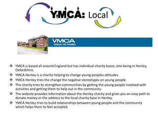 YMCA: Local




 YMCA is based all around England but has individual charity bases, one being in Henley,
  Oxfordshire.
 YMCA Henley is a charity helping to change young peoples attitudes.
 YMCA Henley tries the change the negative stereotypes on young people.
 The charity tries to strengthen communities by getting the young people involved with
  activities and getting them to help out in the community.
 The website provides information about the Henley charity and gives you an easy path to
  donate money or the address to the local charity base in Henley.
 YMCA Henley tries to build relationships between young people and the community
  which helps them to feel accepted.
 