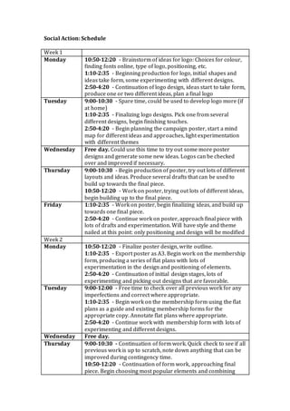 Social Action: Schedule
Week 1
Monday 10:50-12:20 - Brainstorm of ideas for logo: Choices for colour,
finding fonts online, type of logo, positioning, etc.
1:10-2:35 - Beginning production for logo, initial shapes and
ideas take form, some experimenting with different designs.
2:50-4:20 - Continuation of logo design, ideas start to take form,
produce one or two different ideas, plan a final logo
Tuesday 9:00-10:30 - Spare time, could be used to develop logo more (if
at home)
1:10-2:35 - Finalizing logo designs. Pick one from several
different designs, begin finishing touches.
2:50-4:20 - Begin planning the campaign poster, start a mind
map for different ideas and approaches, light experimentation
with different themes
Wednesday Free day. Could use this time to try out some more poster
designs and generate some new ideas. Logos can be checked
over and improved if necessary.
Thursday 9:00-10:30 - Begin production of poster, try out lots of different
layouts and ideas. Produce several drafts that can be used to
build up towards the final piece.
10:50-12:20 - Work on poster, trying out lots of different ideas,
begin building up to the final piece.
Friday 1:10-2:35 - Work on poster, begin finalizing ideas, and build up
towards one final piece.
2:50-4:20 - Continue work on poster, approach final piece with
lots of drafts and experimentation. Will have style and theme
nailed at this point: only positioning and design will be modified
Week 2
Monday 10:50-12:20 - Finalize poster design, write outline.
1:10-2:35 - Export poster as A3. Begin work on the membership
form, producing a series of flat plans with lots of
experimentation in the design and positioning of elements.
2:50-4:20 - Continuation of initial design stages, lots of
experimenting and picking out designs that are favorable.
Tuesday 9:00-12:00 - Free time to check over all previous work for any
imperfections and correct where appropriate.
1:10-2:35 - Begin work on the membership form using the flat
plans as a guide and existing membership forms for the
appropriate copy. Annotate flat plans where appropriate.
2:50-4:20 - Continue work with membership form with lots of
experimenting and different designs.
Wednesday Free day.
Thursday 9:00-10:30 - Continuation of form work. Quick check to see if all
previous work is up to scratch, note down anything that can be
improved during contingency time.
10:50-12:20 - Continuation of form work, approaching final
piece. Begin choosing most popular elements and combining
 