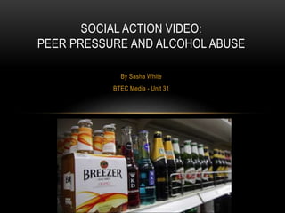 By Sasha White
BTEC Media - Unit 31
SOCIAL ACTION VIDEO:
PEER PRESSURE AND ALCOHOL ABUSE
 