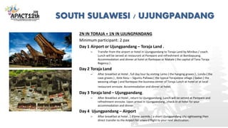 SOUTH SULAWESI / UJUNGPANDANG
2N IN TORAJA + 1N IN UJUNGPANDANG
Minimum participant: 2 pax
Day 1 Airport or Ujungpandang – Toraja Land .
– Transfer from the airport or hotel in Ujungpandang to Toraja Land by Minibus / coach.
Lunch will be served at restaurant at Parepare and refreshment at Bambapuang.
Accommodation and dinner at hotel at Rantepao or Makale ( the capital of Tana Toraja
Regency ) .
Day 2 Toraja Land
– After breakfast at Hotel , full day tour by visiting Lemo ( the hanging graves ) , Londa ( the
cave graves ) , Kete Kesu – Siguntu Pallawa ( the typical Torajanese village ) Sadan ( the
weaving village ) and Rantepao the business center of Toraja Lunch at hotel or at local
restaurant enroute. Accommodation and dinner at hotel.
Day 3 Toraja land – Ujungpandang.
– After Breakfast at Hotel , return to Ujungpandang. Lunch will be served at Parepare and
refreshment enroute. Upon arrival in Ujungpandang , check-in at hotel for your
accommodation and dinner.
Day 4 Ujungpandang – Airport
– After breakfast at hotel , ( if time permits ) a short Ujungpandang city sightseeing then
direct transfer to the Airport for onward flight to your next destination.
 