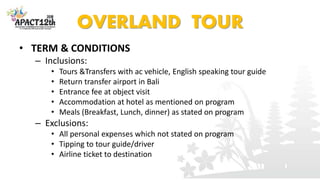 OVERLAND TOUR
• TERM & CONDITIONS
– Inclusions:
• Tours &Transfers with ac vehicle, English speaking tour guide
• Return transfer airport in Bali
• Entrance fee at object visit
• Accommodation at hotel as mentioned on program
• Meals (Breakfast, Lunch, dinner) as stated on program
– Exclusions:
• All personal expenses which not stated on program
• Tipping to tour guide/driver
• Airline ticket to destination
 