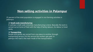 25 percent of the total population is engaged in non farming activities in
palampur.
Non selling activities in Palampur
 Small scale manufacturing
In palmpur small scale industries manufacturing is done. Basically the work is
carried out at home of field with the help of family labours. So labour is hired
rarely.
 Transporting
People and goods are carried from one place to another through
transporting service. For this service the workers get paid. In
palmpur the road is the main mode of the transportation.
 