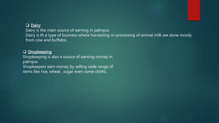  Dairy
Dairy is the main source of earning in palmpur.
Dairy is th e type of business where harvesting or processing of animal milk are done mostly
from cow and buffalos.
 Shopkeeping
Shopkeeping is also a source of earning money in
palmpur.
Shopkeepers earn money by selling wide range of
items like rice, wheat , sugar even some cloths.
 