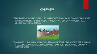 OVERVIEW
 THE PURPOSE OF THE STORY IS TO INTRODUCE SOME BASIC CONCEPTS RELATING
TO PRODUVTION AND THIS WE DO THROUGH A STORY OF A HYPOTHETICAL
VILLAGE CALLED PALAMPUR.
 FARMING IS THE MAIN ACTIVITY IN PALAMPUR SOME OTHER ACTIVITIES SUCH AS
SMALL SCALE MANUFACTURING , DAIRY , TRANSPORT ETC. CARRIED OUT ON A
LIMITED SCALE.
 