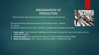 ORGANISATION OF
PRODUCTION
These are four requirement for production of goods and services.
 Land and other natural resources such as water forests , mineral.
 Labour.
 Physical capital such as tools , machines, building raw materials and money.
1. Fixed capital- Tools ,machines, buildings can be used in production over many years, and are
called fixed capital.
2. Working capital- Raw material and money in hand are called working capital
3. Factor of production- land , labour , physical capital , entrepreneurship .
 