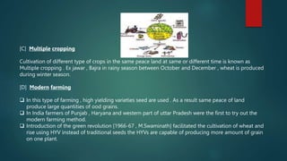 [C] Multiple cropping
Cultivation of different type of crops in the same peace land at same or different time is known as
Multiple cropping . Ex jawar , Bajra in rainy season between October and December , wheat is produced
during winter season.
[D] Modern farming
 In this type of farming , high yielding varieties seed are used . As a result same peace of land
produce large quantities of ood grains.
 In India farmers of Punjab , Haryana and western part of uttar Pradesh were the first to try out the
modern farming method.
 Introduction of the green revolution [1966-67 , M.Swaminath] facilitated the cultivation of wheat and
rise using HYV instead of traditional seeds the HYVs are capable of producing more amount of grain
on one plant.
 