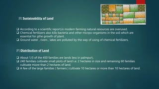 [E] Sustainability of Land
 According to a scientific report,in modern farming natural resources are overused.
 Chemical fertilizers also kills bacteria and other micrpo-organisms in the soil which are
essential for gthe growth of plant .
 Ground water , rivers , lakes are polluted by the way of using of chemical fertilizers.
[F] Distribution of Land
 About 1/3 of the 450 families are lands less in palmpur.
 240 families cultivate small plots of land i.e. 2 hectares in size and remaining 60 families
cultivate miore than 2 hectares of land.
 A few of the large families ( farmers ) cultivate 10 hectares or more than 10 hectares of land.
 