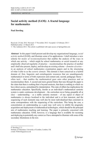 ORIGINAL ARTICLE
Social activity method (SAM): A fractal language
for mathematics
Paul Dowling
Received: 24 July 2012 /Revised: 17 November 2012 /Accepted: 12 February 2013 /
Published online: 13 March 2013
# The Author(s) 2013. This article is published with open access at Springerlink.com
Abstract In this paper I shall present and develop my organisational language, social
activity method (SAM), and illustrate some of its applications. I shall introduce a new
scheme for modes of recontextualisation that enables the analysis of the ways in
which one activity – which might be school mathematics or social research or any
empirically observed regularity of practice – recontextualises the practice of another
and I shall also present, deploy, and develop an existing scheme – domains of action –
in an analysis of school mathematics examination papers and in the structuring
of what I refer to as the esoteric domain. This domain is here conceived as a hybrid
domain of, first, linguistic and extralinguistic resources that are unambiguously
mathematical in terms of both expression and content and, second, pedagogic theory –
often tacit – that enables the mathematical gaze onto other practices and so
recontextualises them. A second and more general theme that runs through the paper is
the claim that there is nothing that is beyond semiosis, that there is nothing to which we
have direct access, unmediated by interpretation. This state of affairs has implications for
mathematics education. Specifically, insofar as an individual’s mathematical semiotic
system is under continuous development – the curriculum never being graspable all at
once – understanding – as a stable semiotic moment – of any aspect or object of
mathematics is always localised to the individual and is at best transient, and the
sequencing of such moments may well also be more individualised than consistent in
some correspondence with the sequencing of the curriculum. This being the case, a
concentration on understanding as a goal may well serve to inhibit the pragmatic
acquisition and deployment of mathematical technologies, which should be the principal
aim of mathematics teaching and learning. The paper is primarily concerned with
mathematics education. SAM, however, is a language that is available for recruiting
and deploying in potentially any context as I have attempted to illustrate with some of the
secondary illustrations in the text.
Math Ed Res J (2013) 25:317–340
DOI 10.1007/s13394-013-0073-8
P. Dowling (*)
Institute of Education, University of London, London, UK
e-mail: P.Dowling@ioe.ac.uk
 