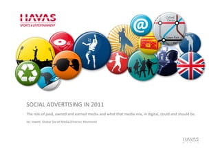 SOCIAL	
  ADVERTISING	
  IN	
  2011	
  
The	
  role	
  of	
  paid,	
  owned	
  and	
  earned	
  media	
  and	
  what	
  that	
  media	
  mix,	
  in	
  digital,	
  could	
  and	
  should	
  be.	
  
Jez	
  JoweJ,	
  Global	
  Social	
  Media	
  Director,	
  #Jezmond	
  
 