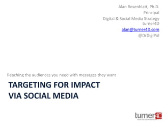 TARGETING FOR IMPACT
VIA SOCIAL MEDIA
Reaching the audiences you need with messages they want
Alan Rosenblatt, Ph.D.
Principal
Digital & Social Media Strategy
turner4D
alan@turner4D.com
@DrDigiPol
 