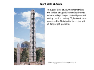 Giant Stele at Axum  This giant stele at Axum demonstrates the spread of Egyptian architecture into what is today Ethiopia. Probably erected during the first century CE, before Axum converted to Christianity, this is the last of its kind still standing. SOURCE:  Copyright Werner Forman/Art Resource, NY  