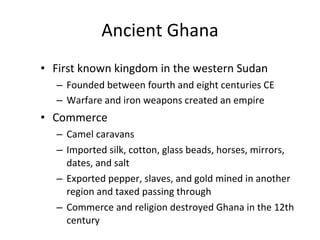Ancient Ghana First known kingdom in the western Sudan Founded between fourth and eight centuries CE Warfare and iron weapons created an empire   Commerce Camel caravans Imported silk, cotton, glass beads, horses, mirrors, dates, and salt Exported pepper, slaves, and gold mined in another region and taxed passing through Commerce and religion destroyed Ghana in the 12th century 