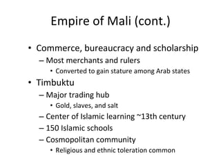 Empire of Mali (cont.) Commerce, bureaucracy and scholarship Most merchants and rulers  Converted to gain stature among Arab states Timbuktu   Major trading hub Gold, slaves, and salt Center of Islamic learning ~13th century 150 Islamic schools Cosmopolitan community Religious and ethnic toleration common 