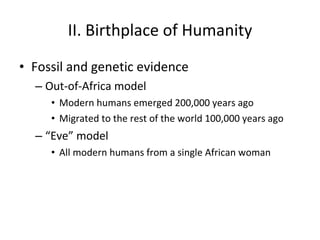 II. Birthplace of Humanity Fossil and genetic evidence Out-of-Africa model  Modern humans emerged 200,000 years ago  Migrated to the rest of the world 100,000 years ago “ Eve” model All modern humans from a single African woman 