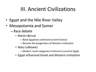 III. Ancient Civilizations Egypt and the Nile River Valley Mesopotamia and Sumer Race debate Martin Bernal Black Egyptians colonized ancient Greece Became the progenitors of Western civilization Mary Lefkowitz Modern racial categories irrelevant to ancient Egypt Egypt influenced Greek and Western civilization 