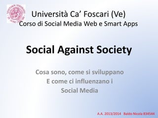 Social Against Society
Cosa sono, come si sviluppano
E come ci influenzano i
Social Media
A.A. 2013/2014 Baldo Nicola 834544
Università Ca’ Foscari (Ve)
Corso di Social Media Web e Smart Apps
 