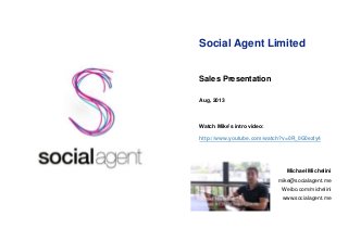 Social Agent Limited
Sales Presentation
Aug, 2013
Watch Mike’s intro video:
http://www.youtube.com/watch?v=0R_0G0ezly4
Michael Michelini
mike@socialagent.me
Weibo.com/michelini
www.socialagent.me
 