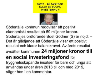 Södertälje kommun redovisar ett positivt
ekonomiskt resultat på 59 miljoner kronor.
Södertäljes ordförande Boel Godner (S) är nöjd: –
Det är glädjande att Södertälje visar ett positivt
resultat och klarar balanskravet. Av årets resultat
avsätter kommunen 24 miljoner kronor till
en social investeringsfond för
trygghetsskapande insatser för barn och unga att
användas under åren 2013 till och med 2015,
säger hon i en kommentar.
 