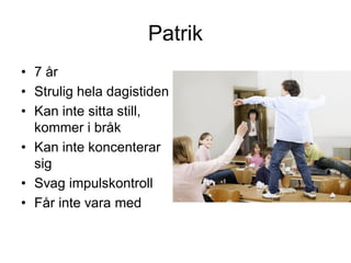 Patrik
• 7 år
• Strulig hela dagistiden
• Kan inte sitta still,
kommer i bråk
• Kan inte koncenterar
sig
• Svag impulskontroll
• Får inte vara med
 