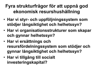 Fyra strukturfrågor för att uppnå god
ekonomisk resurshushållning
• Har vi styr- och uppföljningssystem som
stödjer långsiktighet och helhetssyn?
• Har vi organisationsstrukturer som skapar
och gynnar helhetssyn?
• Har vi ersättnings och
resursfördelningssystem som stödjer och
gynnar långsiktighet och helhetssyn?
• Har vi tillgång till socialt
investeringskapital?
 