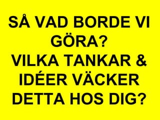 SÅ VAD BORDE VI
GÖRA?
VILKA TANKAR &
IDÉER VÄCKER
DETTA HOS DIG?
 