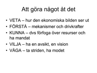 Att göra något åt det
• VETA – hur den ekonomiska bilden ser ut
• FÖRSTÅ – mekanismer och drivkrafter
• KUNNA – dvs förfoga över resurser och
ha mandat
• VILJA – ha en avsikt, en vision
• VÅGA – ta striden, ha modet
 
