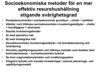 • Kompetensutveckla i socioekonomisk grundsyn – chefer + politiker
• Utbilda i och tillämpa socioekonomiska investeringskalkyler – chefer
+ handläggare + ekonomer
• Sociala investeringsfonder
• A) med operativa mål
• B) med strategiska mål
• Socioekonomiska investeringskalkyler i all ärendeberedning och
utvärdering
• Utveckla uppföljningssystem och tillämpa metoder som beaktar hela
kostnadsmassan – socioekonomiska bokslut
• Se över organisationsstruktur och ersättningsystem
• Integrera fysiska och sociala investeringar i samma planerings- och
uppföljningsmodell
Socioekonomiska metoder för en mer
effektiv resurshushållning
stigande svårighetsgrad
 
