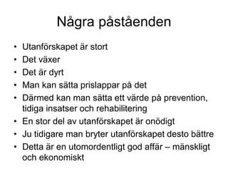 Några påståenden
• Utanförskapet är stort
• Det växer
• Det är dyrt
• Man kan sätta prislappar på det
• Därmed kan man sätta ett värde på prevention,
tidiga insatser och rehabilitering
• En stor del av utanförskapet är onödigt
• Ju tidigare man bryter utanförskapet desto bättre
• Detta är en utomordentligt god affär – mänskligt
och ekonomiskt
 