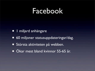 Facebook

• 1 miljard anhängare
• 60 miljoner statusuppdateringar/dag.
• Största aktiviteten på webben.
• Ökar mest bland kvinnor 55-65 år.
 
