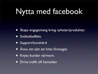 Nytta med facebook

•   Skapa engagemang kring nyheter/produkter.
•   Snöbollseffekt.
•   Support/kundvård
•   Ännu ett sätt att hitta företaget.
•   Knyta kunder närmare.
•   Driva traﬁk till hemsidan
 