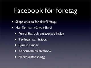 Facebook för företag
•   Skapa en sida för ditt företag.
•   Hur får man många gillare?
    •   Personliga och engagerade inlägg
    •   Tävlingar och frågor.
    •   Bjud in vänner.
    •   Annonsera på facebook.
    •   Marknadsför inlägg.
 