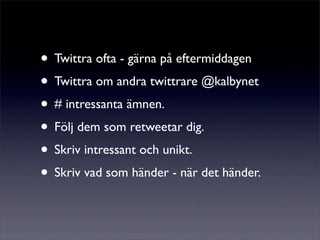 • Twittra ofta - gärna på eftermiddagen
• Twittra om andra twittrare @kalbynet
• # intressanta ämnen.
• Följ dem som retweetar dig.
• Skriv intressant och unikt.
• Skriv vad som händer - när det händer.
 