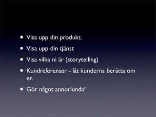 • Visa upp din produkt.
• Visa upp din tjänst
• Visa vilka ni är (storytelling)
• Kundreferenser - låt kunderna berätta om
  er.
• Gör något annorlunda!
 