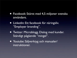 • Facebook: Störst med 4,5 miljoner svenska
  användare.
• Linkedin: Ett facebook för näringsliv.
  ”Employer branding”.
• Twitter: Microblogg. Dialog med kunder.
  Ständigt pågående ”mingel”.
• Youtube: Säljverktyg och manualer/
  instruktioner.
 