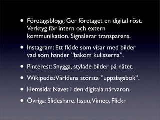 • Företagsblogg: Ger företaget en digital röst.
  Verktyg för intern och extern
  kommunikation. Signalerar transparens.
• Instagram: Ett ﬂöde som visar med bilder
  vad som händer ”bakom kulisserna”.
• Pinterest: Snygga, stylade bilder på nätet.
• Wikipedia:Världens största ”uppslagsbok”.
• Hemsida: Navet i den digitala närvaron.
• Övriga: ݺߣshare, Issuu,Vimeo, Flickr
 