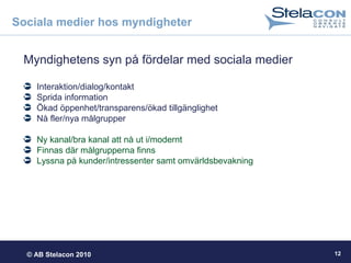 © AB Stelacon 2010 12
Sociala medier hos myndigheter
Myndighetens syn på fördelar med sociala medier
Interaktion/dialog/kontakt
Sprida information
Ökad öppenhet/transparens/ökad tillgänglighet
Nå fler/nya målgrupper
Ny kanal/bra kanal att nå ut i/modernt
Finnas där målgrupperna finns
Lyssna på kunder/intressenter samt omvärldsbevakning
 