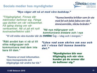 © AB Stelacon 2010 13
Sociala medier hos myndigheter
”Nya vägar att nå ut med våra budskap.”
”Kunna bemöta kritiker som är ute
med fel och falsk fakta om vårt
ämnesområde, släcka bränder.”
”Myndigheten blir mer
tillgänglig och når våra
kunder på de arenor där
de befinner sig.”
”Nå nya målgrupper och
kommunicera bredare och i nya
medier.”
”Läsa vad som skrivs om oss och
att i vissa fall kunna bemöta
det.”
”Tillgänglighet. Finnas där
människor befinner sig. Fånga
upp åsikter om vår verksamhet.
Få igång dialog om vår
verksamhet. Nå ut på ett nytt
kostnadseffektivt sätt.”
”Komma ut med information.
Vara transparenta och
tillgängliga när andra har tid.”
”Vi vill möta våra kunder där de befinner sig - i dag och i morgon.”
”Rätt använt kan vi nå ut till
olika målgrupper och
kommunicera med dem inte
bara till dem.”
 