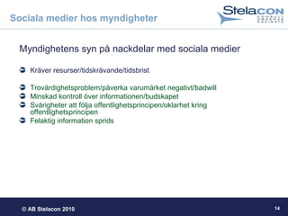 © AB Stelacon 2010 14
Sociala medier hos myndigheter
Myndighetens syn på nackdelar med sociala medier
Kräver resurser/tidskrävande/tidsbrist
Trovärdighetsproblem/påverka varumärket negativt/badwill
Minskad kontroll över informationen/budskapet
Svårigheter att följa offentlighetsprincipen/oklarhet kring
offentlighetsprincipen
Felaktig information sprids
 