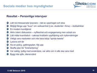 © AB Stelacon 2010 16
Sociala medier hos myndigheter
Resultat – Personliga intervjuer
Lätt nå intresserade lyssnare – del av uppdraget och etos
Möjligt fånga upp ”buzz” om verksamhet (t.ex. studenter i Kina) – dubbelriktat
En modern kundtjänst
Aktiv intern diskussion – nyfikenhet och engagemang men också oro
Lätt mäta kvantitativt – saknas kvalitativ uppföljning och nyttomätningar
Viktigt vara medveten och inte bara börja ”sprida tweets”
Lyssna och lär
Ha en policy, gallringsplan, följ upp
Skaffa plan för ”krishantering”
Var saklig, tydlig med avsändare, var aktiv om ni alls ska vara med
Bygg inte själv, återanvänd
 