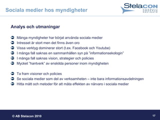 © AB Stelacon 2010 17
Sociala medier hos myndigheter
Analys och utmaningar
Många myndigheter har börjat använda sociala medier
Intresset är stort men det finns även oro
Vissa verktyg dominerar stort (t.ex. Facebook och Youtube)
I många fall saknas en sammanhållen syn på ”informationsekologin”
I många fall saknas vision, strategier och policies
Mycket ”hantverk” av enskilda personer inom myndigheten
Ta fram visioner och policies
Se sociala medier som del av verksamheten – inte bara informationsavdelningen
Hitta mått och metoder för att mäta effekten av närvaro i sociala medier
 