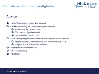 © AB Stelacon 2010 2
Sociala medier hos myndigheter
Agenda
9.00 Välkommen, Krister Runebrand
9.05 Redovisning av undersökningens resultat
Sociala medier, Johan Groth
Webbenkät, Sigrid Wiklund
Djupintervjuer, Johan Groth
9.30 Två myndigheter berättar om sin syn på sociala medier
Jesper Hultqvist, webbansvarig och kommunikatör, PTS
Magnus Kolsjö, Finansdepartement
9.50 Gemensam diskussion
10.15 Avslutning
10.30 Slut
 