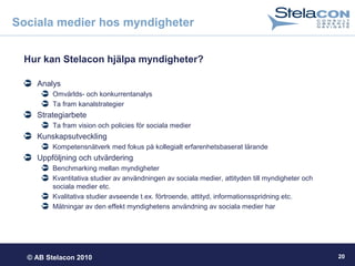 © AB Stelacon 2010 20
Sociala medier hos myndigheter
Hur kan Stelacon hjälpa myndigheter?
Analys
Omvärlds- och konkurrentanalys
Ta fram kanalstrategier
Strategiarbete
Ta fram vision och policies för sociala medier
Kunskapsutveckling
Kompetensnätverk med fokus på kollegialt erfarenhetsbaserat lärande
Uppföljning och utvärdering
Benchmarking mellan myndigheter
Kvantitativa studier av användningen av sociala medier, attityden till myndigheter och
sociala medier etc.
Kvalitativa studier avseende t.ex. förtroende, attityd, informationsspridning etc.
Mätningar av den effekt myndighetens användning av sociala medier har
 