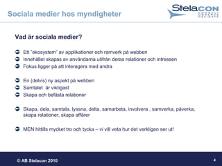 © AB Stelacon 2010 4
Sociala medier hos myndigheter
Vad är sociala medier?
Ett ”ekosystem” av applikationer och ramverk på webben
Innehållet skapas av användarna utifrån deras relationer och intressen
Fokus ligger på att interagera med andra
En (delvis) ny aspekt på webben
Samtalet är viktigast
Skapa och befästa relationer
Skapa, dela, samtala, lyssna, delta, samarbeta, involvera , samverka, påverka,
skapa relationer, skapa affärer
MEN hittills mycket tro och tycka – vi vill veta hur det verkligen ser ut!
 