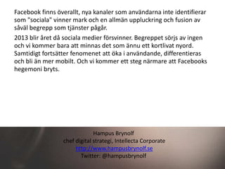 Facebook finns överallt, nya kanaler som användarna inte identifierar
som "sociala" vinner mark och en allmän uppluckring och fusion av
såväl begrepp som tjänster pågår.
2013 blir året då sociala medier försvinner. Begreppet sörjs av ingen
och vi kommer bara att minnas det som ännu ett kortlivat nyord.
Samtidigt fortsätter fenomenet att öka i användande, differentieras
och bli än mer mobilt. Och vi kommer ett steg närmare att Facebooks
hegemoni bryts.




                              Hampus Brynolf
                 chef digital strategi, Intellecta Corporate
                      http://www.hampusbrynolf.se
                        Twitter: @hampusbrynolf
 